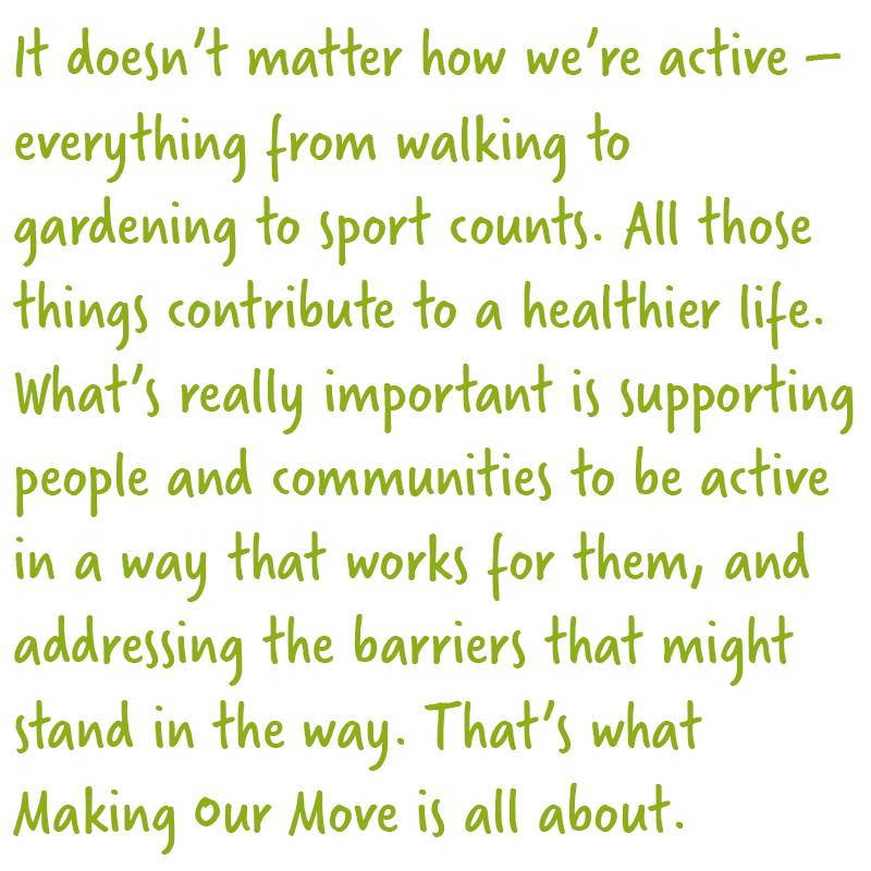 It doesn’t matter how we’re active – everything from walking to gardening to sport counts. All those things contribute to a healthier life. What’s really important is helping people and communities to be active in a way that works for them, and addressing the barriers that might stand in the way. That’s what Making Our Move is all about. 